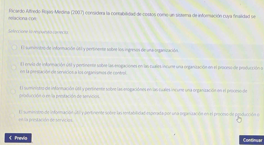 Ricardo Alfredo Rojas-Medina (2007) considera la contabilidad de costos como un sistema de información cuya finalidad se
relaciona con:
Seleccione la respuesta correcta:
El suministro de información útil y pertinente sobre los ingresos de una organización.
El envío de información útil y pertinente sobre las erogaciones en las cuales incurre una organización en el proceso de producción o
en la prestación de servicios a los organismos de control.
El suministro de información útil y pertinente sobre las erogaciónes en las cuales incurre una organización en el proceso de
producción o en la prestación de servicios.
El suministro de información útil y pertinente sobre las rentabilidad esperada por una organización en el proceso de producción o
en la prestación de servicios.
Previo Continuar