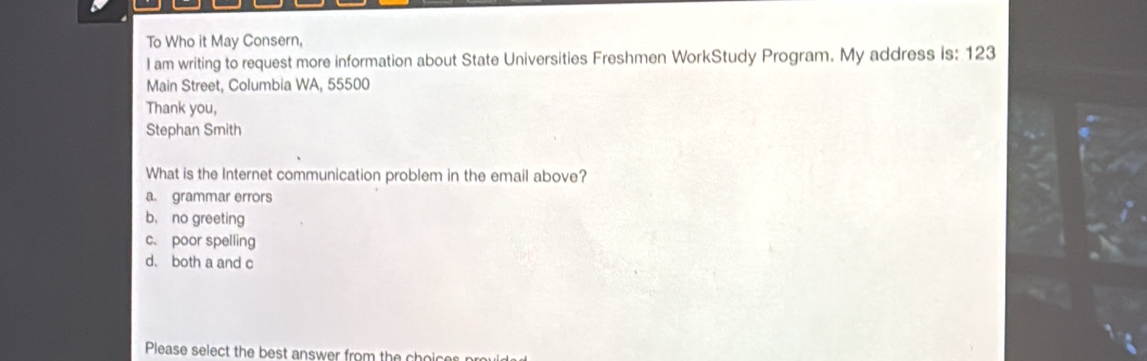 To Who it May Consern,
I am writing to request more information about State Universities Freshmen WorkStudy Program. My address is: 123
Main Street, Columbia WA, 55500
Thank you,
Stephan Smith
What is the Internet communication problem in the email above?
a. grammar errors
b, no greeting
c. poor spelling
d. both a and c
Please select the best answer from the choicer pr