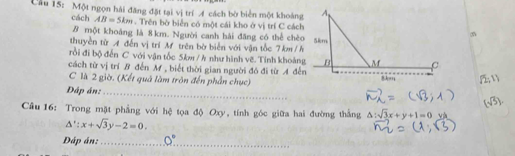 Cầu 15: Một ngọn hải đăng đặt tại vị trí A cách bờ biển một khoảng 
cách AB=5km. Trên bờ biển có một cái kho ở vị trí C cáchm 
B một khoảng là 8 km. Người canh hải đăng có thể chèo 
thuyền từ A đến vị trí Mô trên bờ biển với vận tốc 7 km / h
rồi đi bộ đến C với vận tốc 5km / h như hình vẽ. Tính khoảng 
cách từ vị trí B đến M , biết thời gian người đó đi từ A đến 
C là 2 giờ. (Kết quả làm tròn đến phần chục) 
Đáp án:_ 
Câu 16: Trong mặt phẳng với hệ tọa độ Oxy, tính góc giữa hai đường thắng △ :sqrt(3)x+y+1=0 và
△ ':x+sqrt(3)y-2=0. 
Đáp án:_