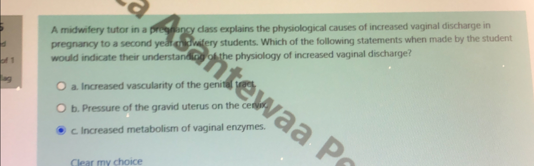 A midwifery tutor in a pregnancy class explains the physiological causes of increased vaginal discharge in
d pregnancy to a second year midwifery students. Which of the following statements when made by the student
of 1 would indicate their understanding of the physiology of increased vaginal discharge?
lag
a. Increased vascularity of the genital tract.
b. Pressure of the gravid uterus on the cn Va P
c. Increased metabolism of vaginal enzymes.
Clear my choice