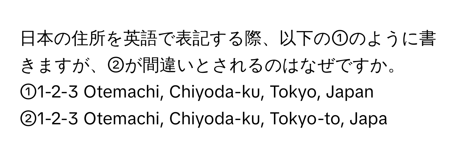 日本の住所を英語で表記する際、以下の①のように書きますが、②が間違いとされるのはなぜですか。  
①1-2-3 Otemachi, Chiyoda-ku, Tokyo, Japan  
②1-2-3 Otemachi, Chiyoda-ku, Tokyo-to, Japa