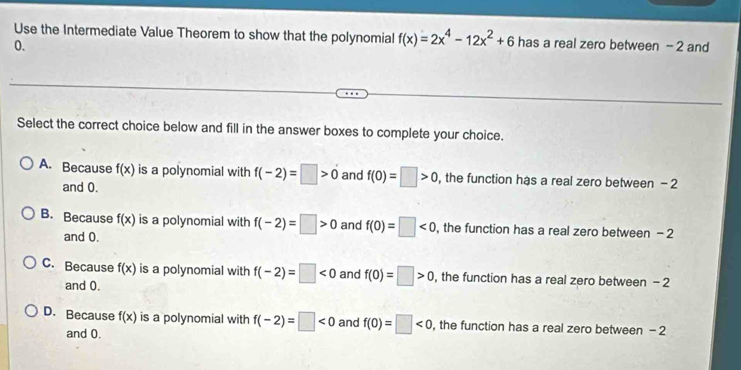 Use the Intermediate Value Theorem to show that the polynomial f(x)=2x^4-12x^2+6 has a real zero between - 2 and
0.
Select the correct choice below and fill in the answer boxes to complete your choice.
A. Because f(x) is a polynomial with f(-2)=□ >0 and f(0)=□ >0 , the function has a real zero between - 2
and 0.
B. Because f(x) is a polynomial with f(-2)=□ >0 and f(0)=□ <0</tex> ,the function has a real zero between - 2
and 0.
C. Because f(x) is a polynomial with f(-2)=□ <0</tex> and f(0)=□ >0 , the function has a real zero between - 2
and 0.
D. Because f(x) is a polynomial with f(-2)=□ <0</tex> and f(0)=□ <0</tex> , the function has a real zero between - 2
and 0.