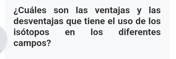 ¿Cuáles son las ventajas y las 
desventajas que tiene el uso de los 
isótopos en los diferentes 
campos?