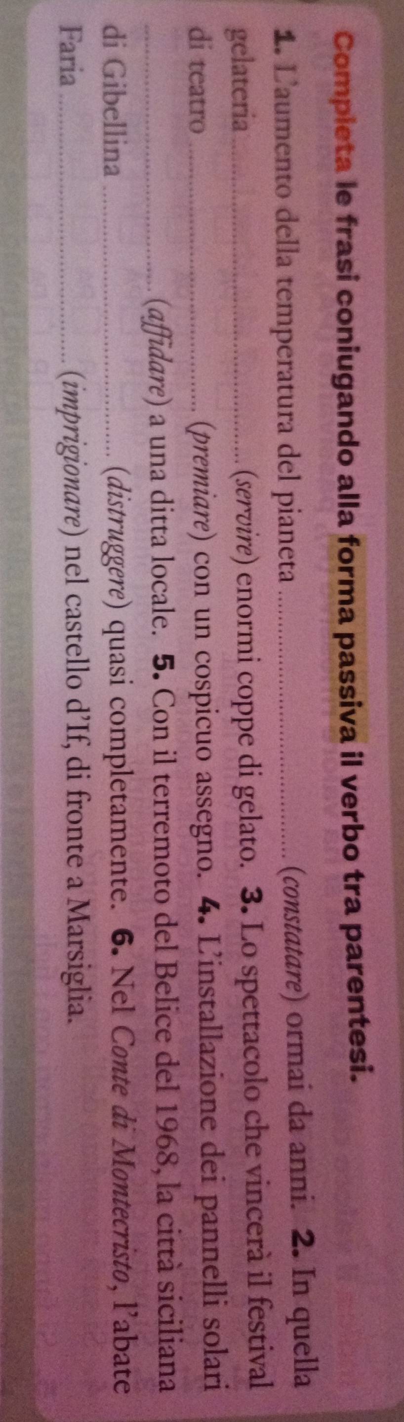 Compieta le frasi coniugando alla forma passiva il verbo tra parentesi. 
1. L'aumento della temperatura del pianeta_ 
(constatare) ormai da anni. 2. In quella 
gelateria _(servire) enormi coppe di gelato. 3. Lo spettacolo che vincerà il festival 
di teatro _(premiare) con un cospicuo assegno. 4. L'installazione dei pannelli solari 
_(affidare) a una ditta locale. 5. Con il terremoto del Belice del 1968, la città siciliana 
di Gibellina_ (distruggere) quasi completamente. 6. Nel Conte di Montecristo, l’abate 
Faria _(imprigionare) nel castello d’If, di fronte a Marsiglia.