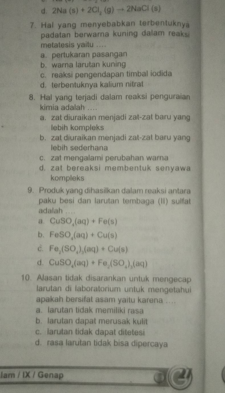 d. 2Na(s)+2Cl_2(g)to 2NaCl(s)
7. Hal yang menyebabkan terbentuknya
padatan berwarna kuning dalam reaksi
metatesis yaitu ....
a. pertukaran pasangan
b. warna larutan kuning
c. reaksi pengendapan timbal iodida
d. terbentuknya kalium nitrat
8. Hal yang terjadi dalam reaksi penguraian
kimia adalah ....
a. zat diuraikan menjadi zat-zat baru yang
lebih kompleks
b， zat diuraikan menjadi zat-zat baru yang
lebih sederhana
c. zat mengalami perubahan warna
d, zat bereaksi membentuk senyawa
kompleks
9. Produk yang dihasilkan dalam reaksi antara
paku besi dan larutan tembaga (II) sulfat
adalah
a. CuSO_4(aq)+Fe(s)
b. FeSO_4(aq)+Cu(s)
c. Fe_2(SO_4)_3(aq)+Cu(s)
d. CuSO_4(aq)+Fe_2(SO_4)_3(aq)
10. Alasan tidak disarankan untuk mengecap
larutan di laboratorium untuk mengetahui
apakah bersifat asam yaitu karena ....
a. larutan tidak memiliki rasa
b. larutan dapat merusak kulit
c. larutan tidak dapat ditetesi
d. rasa larutan tidak bisa dipercaya
lam / IX / Genap