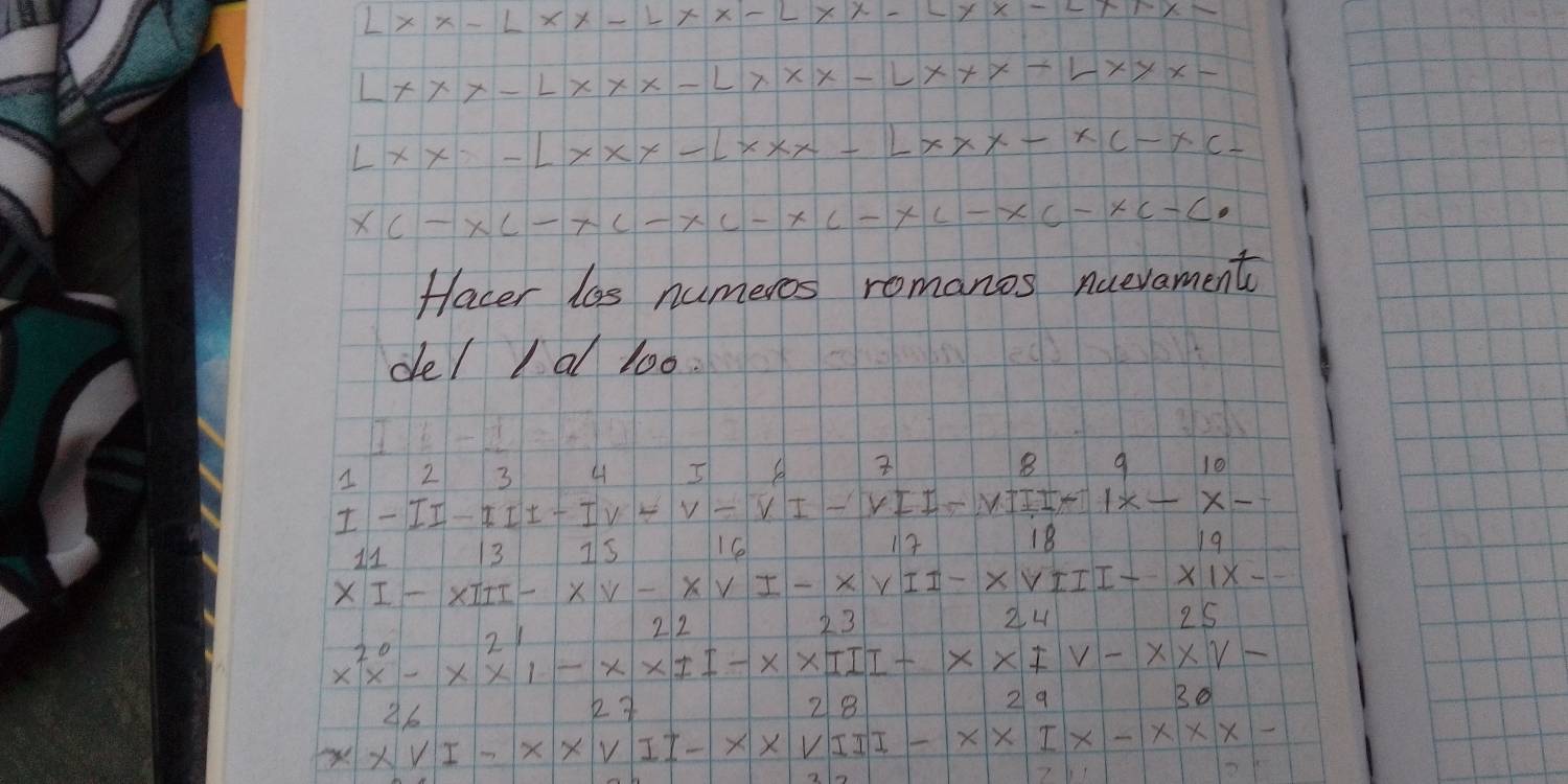 X X
1
x
L X X
Lx
f X xx L X C xcL
xc
C
X
xc-c
facer las numeros romanos nuevament 
de/ I al loo
8
1 2 3 4 A 9 l0
I II-III-IV-V- 
VII-
x
13 Is 16 12 18 19
I - XIII- xv-xv1-xv11-xvr11-xv1x
n1
212 23 24 25
x^(20)x^(20)-x* 11-x* 11--x* IV-x* V-
26
k y 28
29
B0 
xVI-x* VII-x* VIII-x* IX-X-XXXX 
2 5
7