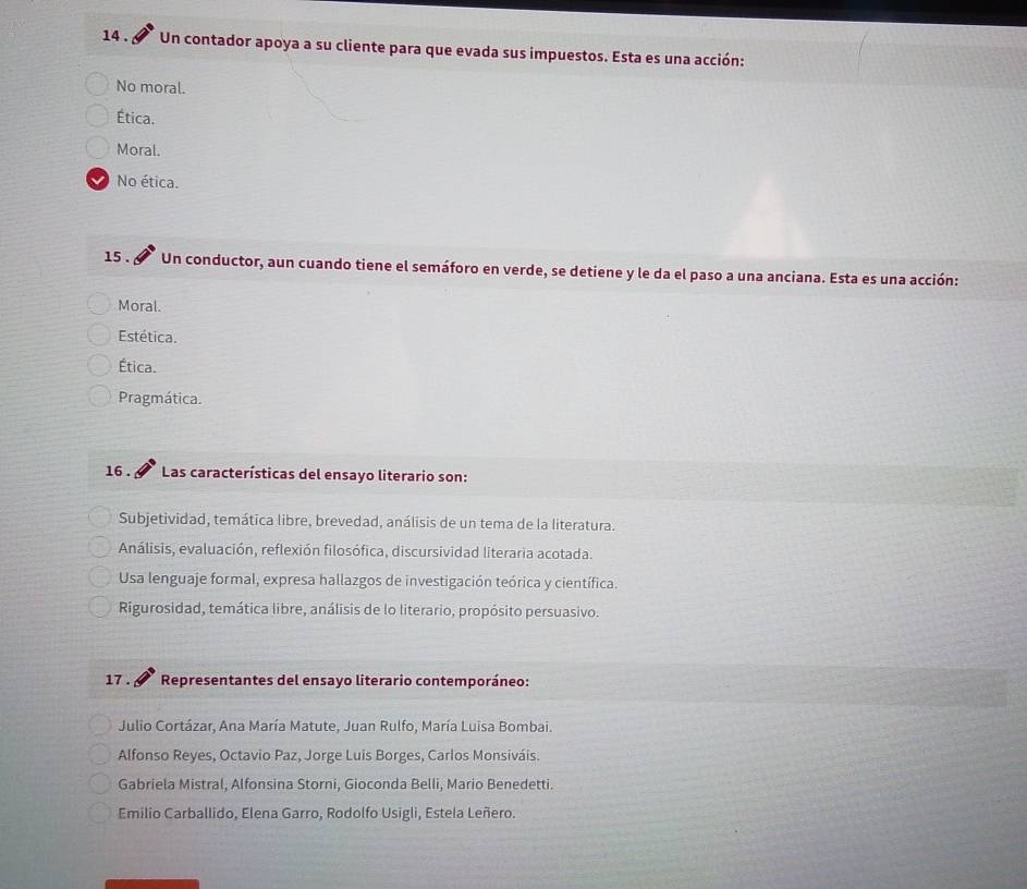 14 . Un contador apoya a su cliente para que evada sus impuestos. Esta es una acción:
No moral.
Ética.
Moral.
No ética.
15 . Un conductor, aun cuando tiene el semáforo en verde, se detiene y le da el paso a una anciana. Esta es una acción:
Moral.
Estética.
Ética.
Pragmática.
16 . Las características del ensayo literario son:
Subjetividad, temática libre, brevedad, análisis de un tema de la literatura.
Análisis, evaluación, reflexión filosófica, discursividad literaria acotada.
Usa lenguaje formal, expresa hallazgos de investigación teórica y científica.
Rigurosidad, temática libre, análisis de lo literario, propósito persuasivo.
17 . Representantes del ensayo literario contemporáneo:
Julio Cortázar, Ana María Matute, Juan Rulfo, María Luisa Bombai.
Alfonso Reyes, Octavio Paz, Jorge Luis Borges, Carlos Monsiváis.
Gabriela Mistral, Alfonsina Storni, Gioconda Belli, Mario Benedetti.
Emilio Carballido, Elena Garro, Rodolfo Usigli, Estela Leñero.