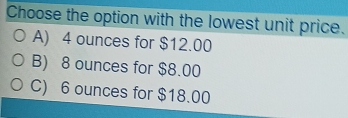 Choose the option with the lowest unit price.
A) 4 ounces for $12.00
B) 8 ounces for $8.00
C) 6 ounces for $18.00