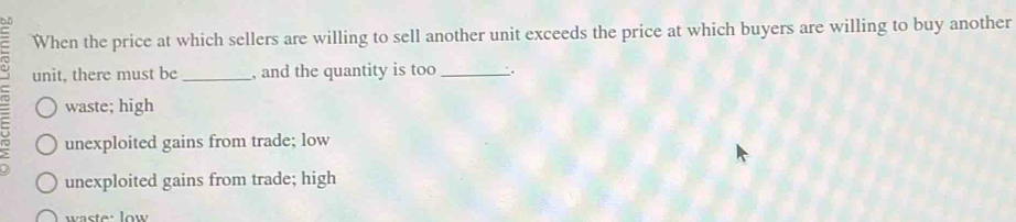 oD
When the price at which sellers are willing to sell another unit exceeds the price at which buyers are willing to buy another
unit, there must be _, and the quantity is too _.
waste; high
1° unexploited gains from trade; low
unexploited gains from trade; high
waste: low