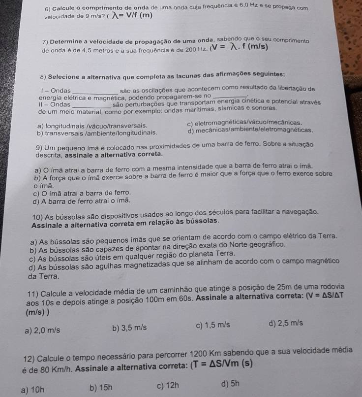 Calcule o comprimento de onda de uma onda cuja frequência é 6,0 Hz e se propaga com
velocidade de 9 m/s? ( λ= V/f (m)
7) Determine a velocidade de propagação de uma onda, sabendo que o seu comprimento
de onda é de 4,5 metros e a sua frequência é de 200 Hz. (V=lambda .. f (m/s)
8) Selecione a alternativa que completa as lacunas das afirmações seguintes:
1 - Ondas _são as oscilações que acontecem como resultado da libertação de
energia elétrica e magnética, podendo propagarem-se no _.
II - Ondas_ são perturbações que transportam energia cinética e potencial através
de um meio material, como por exemplo: ondas marítimas, sísmicas e sonoras.
a) longitudinais /vácuo/transversais. c) eletromagnéticas/vácuo/mecânicas.
b) transversais /ambiente/longitudinais. d) mecânicas/ambiente/eletromagnéticas.
9) Um pequeno ímã é colocado nas proximidades de uma barra de ferro. Sobre a situação
descrita, assinale a alternativa correta.
a) O ímã atrai a barra de ferro com a mesma intensidade que a barra de ferro atrai o imã.
b) A força que o ímã exerce sobre a barra de ferro é maior que a força que o ferro exerce sobre
o ímã.
c) O ímã atrai a barra de ferro.
d) A barra de ferro atrai o ímã.
10) As bússolas são dispositivos usados ao longo dos séculos para facilitar a navegação.
Assinale a alternativa correta em relação às bússolas.
a) As bússolas são pequenos ímãs que se orientam de acordo com o campo elétrico da Terra.
b) As bússolas são capazes de apontar na direção exata do Norte geográfico.
c) As bússolas são úteis em qualquer região do planeta Terra.
d) As bússolas são agulhas magnetizadas que se alinham de acordo com o campo magnético
da Terra.
11) Calcule a velocidade média de um caminhão que atinge a posição de 25m de uma rodovia
aos 10s e depois atinge a posição 100m em 60s. Assinale a alternativa correta: (V=△ S/△ T
(m/s) )
a) 2,0 m/s b) 3,5 m/s c) 1,5 m/s d) 2,5 m/s
12) Calcule o tempo necessário para percorrer 1200 Km sabendo que a sua velocidade média
é de 80 Km/h. Assinale a alternativa correta: (T=△ S/Vm (s)
a) 10h b) 15h c) 12h d) 5h