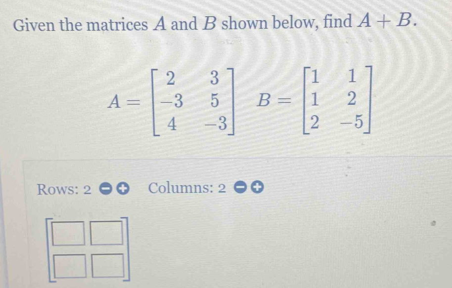 Given the matrices A and B shown below, find A+B.
A=beginbmatrix 2&3 -3&5 4&-3endbmatrix B=beginbmatrix 1&1 1&2 2&-5endbmatrix
Rows: 2 Columns: 2 
overline 