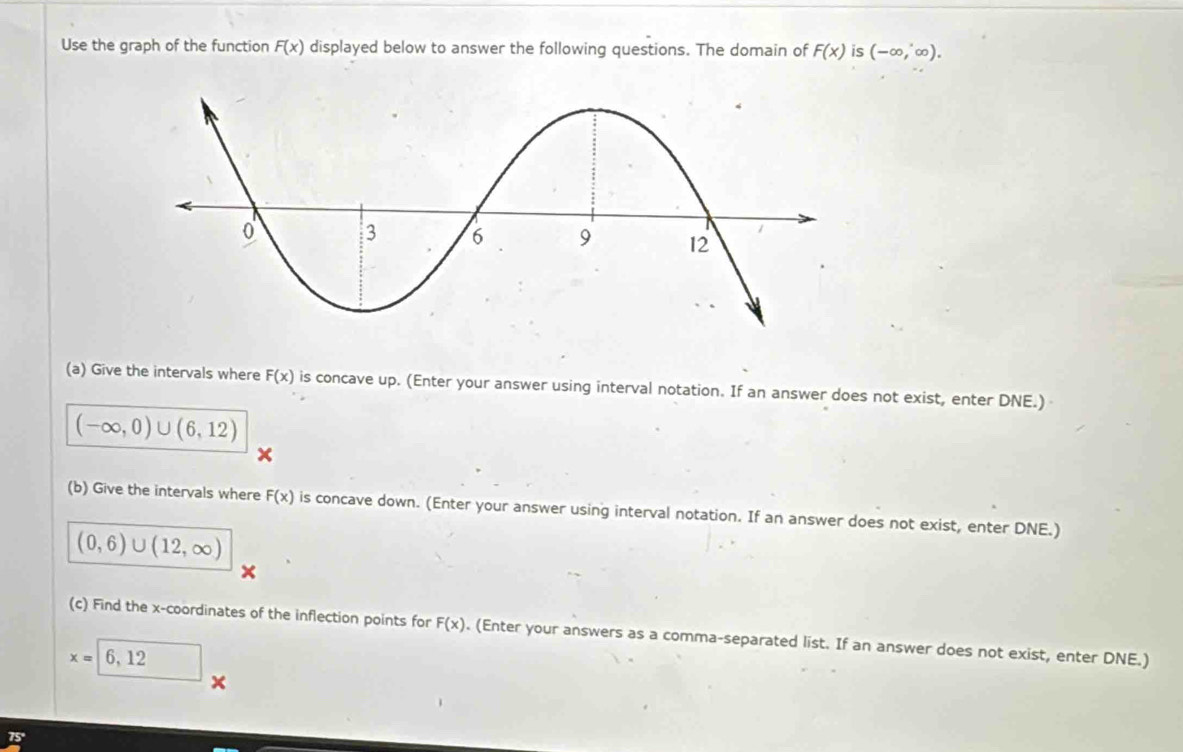 Use the graph of the function F(x) displayed below to answer the following questions. The domain of F(x) is (-∈fty ,∈fty ). 
(a) Give the intervals where F(x) is concave up. (Enter your answer using interval notation. If an answer does not exist, enter DNE.)
(-∈fty ,0)∪ (6,12)
(b) Give the intervals where F(x) is concave down. (Enter your answer using interval notation. If an answer does not exist, enter DNE.)
(0,6)∪ (12,∈fty )
(c) Find the x-coordinates of the inflection points for F(x). (Enter your answers as a comma-separated list. If an answer does not exist, enter DNE.)
x=6,12
x