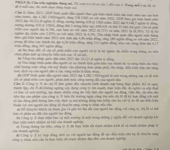PTA N IIL Cầu trấc nghiệ đúng sai. Thi sinh trá lời từ cầu 1 đến củu 4. Trong mỗi ý 2), b), cì
đị ở mỗi câu, thủ sinh chọn đứng hoặc sai
Cầm 1: Năm 2023, GDP hình quân đầu người theo giá hiện hành luôn đạt mớc năm sau cao hơn
năm trước, đụt 4.282 USD(người, tăng 158 USD so với năm 2022. GDP theo giả hiện hành năm
2023 đạt 10.221,8 nghân tý đồng, tương đương 430 tỷ USD (năm 2022 đạt 9.548,7 nghĩn tỷ đồng,
tương đương 416 oý USD), đứng thứ 5 trong khu vực ASEAN và thứ 35 trìn thể giới. Chỉ số phát
triển con người đạt 0,746, cao hơn so với năm 2022 (0,737) và năm 2028 là (0,703) Tỷ lệ bộ
nghéo đa chiêu còn 2.95% so với năm 2022 là 4.3%. Thu nhập bình quân đầu người một tháng
theo giá hiện hành năm 2023 ước tính đạ 4,96 triều đồng, tăng 289 nghin đồng so với năm 2022,
trong đó khu vực thành thị đạt 6,26 triệu đồng, tăng 315 nghìn đồng; khu vực nông thôn đạt 4,17
triêu đồng, tăng 305 nghĩn đồng.
ay Sự thay đổi về chí số phát triển con người và tỷ lệ hộ nghêo đa chiều trong thông tin trên
chua phản ánh sự chuyển biến tích cực về xã hội.
8) Tổng thu nhập quốc dân năm 2023 đạt 10:221,8 nghĩn tỷ đồng.
c) Thu nhập hình quân đầu người có sự chênh lệch giữa khu vực thành thị và sông thôn cho thảy
chất lượng cuộc sống còn tuý thuộc vào phương thức phần phối, thu nhập, điều kiện tiếp cận hàng
hoá, dịch vụ của người dân ở các vùng miền là khác nhau.
dộ GDP bình quân đầu người năm 2023 đạt 4.282 USD/người là một trong những căn cử để tính
chỉ số phát triển con người, phản ảnh mức sống tương đối của người dân.
Cầu 2: Công ty X đo chị H lãm giám đốc chuyên kinh doanh mặt hàng thực phẩm. Kẻ từ ngày
thành lập, chỉ H đã không ngừng xây dựng công ty lớn mạnh, thực hiện đây đủ nghĩa vụ nộp thuê
và báo vệ môi trường, tạo được nhiều công ăn việc làm cho người lao động. Gần đây, do nhu cầu
tiêu thụ sản phẩm của công ty X trên thị trường ngày căng lớn sên chị H đã ký hợp đồng với một
số lạo động phổ thông làm việc thời vụ mà không đóng bảo hiểm cho họ với lý do đề tạo điều kiện
thuận lợi cho người lao động đi chuyển sang công ty khác nếu cần.
ay Để khuyên khích sự tham gia và gần bố lầu dãi của người lao động với công ty, chị H có thể
hán cổ phân ưu đãi cho người lao động.
by Công ty X thực hiện bảo vệ môi trường là một trong những ý nghĩa đổi với doanh nghiệp khi
tực hiện trách nhiệm xã hội của đoanh nghiệp.
e) Trong thông tín trên, công ty X đã thực hiện tốt trách nhiệm kinh tế và trách nhiệm pháp lý
của doanh nghiệp.
đ) Công ty X ký hợp đồng thời vụ với người lao động đề tạo điều kiện cho họ di chuyên sang
công ty khác nếu cần là thực hiện tốt trách nhiệm đạo đức của doanh nghiệp.
Mã đà thị 806 - Temg 3/4