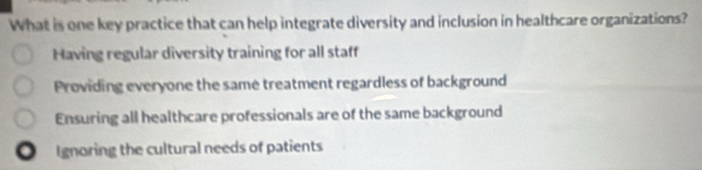 What is one key practice that can help integrate diversity and inclusion in healthcare organizations?
Having regular diversity training for all staff
Providing everyone the same treatment regardless of background
Ensuring all healthcare professionals are of the same background
. Ignoring the cultural needs of patients