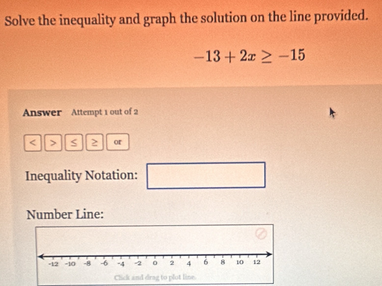 Solve the inequality and graph the solution on the line provided.
-13+2x≥ -15
Answer Attempt 1 out of 2 
< > S ≥ or 
Inequality Notation: □ 
Number Line: