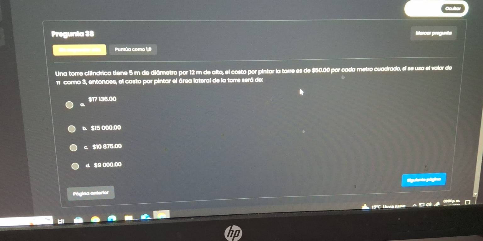 Pregunta 38 Marcar pregunta
Puntúa como 1,0
Una torre cilíndrica tiene 5 m de diámetro por 12 m de alto, el costo por pintar la torre es de $50.00 por cada metro cuadrado, si se usa el valor de
π como 3, entonces, el costo por pintar el área lateral de la torre será de:
$17 136.00
a.
b. $15 000.00
c. $10 875.00
d. $9 000.00
Siguiente página
Página anterior
19°C Uuvia suave □ d