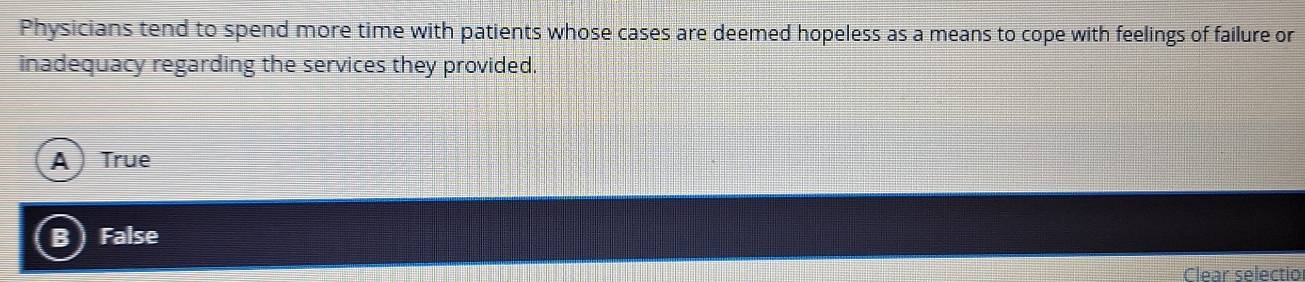 Physicians tend to spend more time with patients whose cases are deemed hopeless as a means to cope with feelings of failure or
inadequacy regarding the services they provided.
A ) True
B) False
Clear selectio