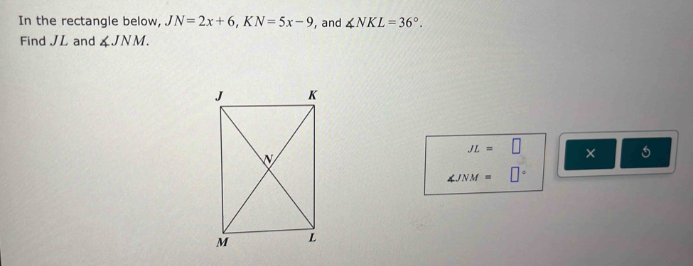 In the rectangle below, JN=2x+6, KN=5x-9 , and ∠ NKL=36°. 
Find JL and ∠ JNM.
JL=□ ×
∠ JNM=□°