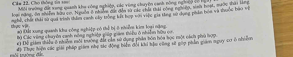 Cho thông tin sau: 
Môi trường đất xung quanh khu công nghiệp, các vùng chuyện canh nông nghiệp có nguy 
loại nặng, ôn nhiễm hữu cơ. Nguồn ô nhiễm đất đến từ các chất thải công nghiệp, sinh hoạt, nước thải làng 
nghề, chất thải từ quá trình thâm canh cây trồng kết hợp với việc gia tăng sử dụng phân bón và thuốc bảo vệ 
thực vật. 
a) Đất xung quanh khu công nghiệp có thể bị ô nhiễm kim loại nặng. 
b) Các vùng chuyên canh nông nghiệp giúp giảm thiều ô nhiễm hữu cơ. 
c) Để giảm thiểu ô nhiễm môi trường đất cần sử dụng phân bón hóa học một cách phù hợp. 
d) Thực hiện các giải pháp giảm nhẹ tác động biển đôi khí hậu cũng sẽ góp phần giảm nguy cơ ô nhiễm 
mội trường đất.