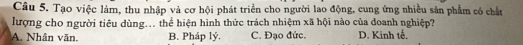 Tạo việc làm, thu nhập và cơ hội phát triển cho người lao động, cung ứng nhiều sản phẩm có chất
lượng cho người tiêu dùng... thể hiện hình thức trách nhiệm xã hội nào của doanh nghiệp?
A. Nhân văn. B. Pháp lý. C. Đạo đức. D. Kinh tế.