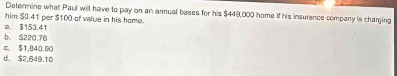 Determine what Paul will have to pay on an annual bases for his $449,000 home if his insurance company is charging
him $0.41 per $100 of value in his home.
a. $153.41
b. $220.76
c. $1,840.90
d. $2,649.10