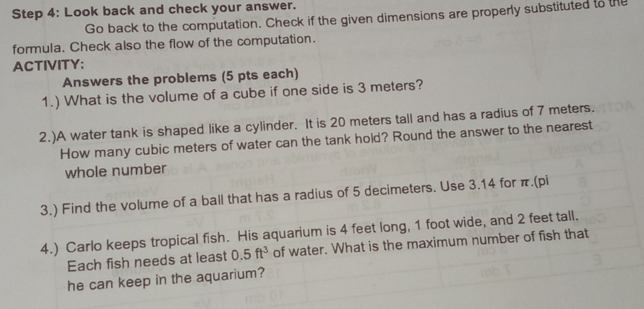 Look back and check your answer. 
Go back to the computation. Check if the given dimensions are properly substituted to the 
formula. Check also the flow of the computation. 
ACTIVITY: 
Answers the problems (5 pts each) 
1.) What is the volume of a cube if one side is 3 meters? 
2.)A water tank is shaped like a cylinder. It is 20 meters tall and has a radius of 7 meters. 
How many cubic meters of water can the tank hold? Round the answer to the nearest 
whole number 
3.) Find the volume of a ball that has a radius of 5 decimeters. Use 3.14 for π.(pi 
4.) Carlo keeps tropical fish. His aquarium is 4 feet long, 1 foot wide, and 2 feet tall. 
Each fish needs at least 0.5ft^3 of water. What is the maximum number of fish that 
he can keep in the aquarium?