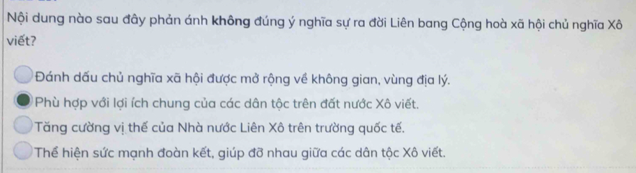 Nội dung nào sau đây phản ánh không đúng ý nghĩa sự ra đời Liên bang Cộng hoà xã hội chủ nghĩa Xô
viết?
Đánh dấu chủ nghĩa xã hội được mở rộng về không gian, vùng địa lý.
Phù hợp với lợi ích chung của các dân tộc trên đất nước Xô viết.
Tăng cường vị thế của Nhà nước Liên Xô trên trường quốc tế.
Thể hiện sức mạnh đoàn kết, giúp đỡ nhau giữa các dân tộc Xô viết.