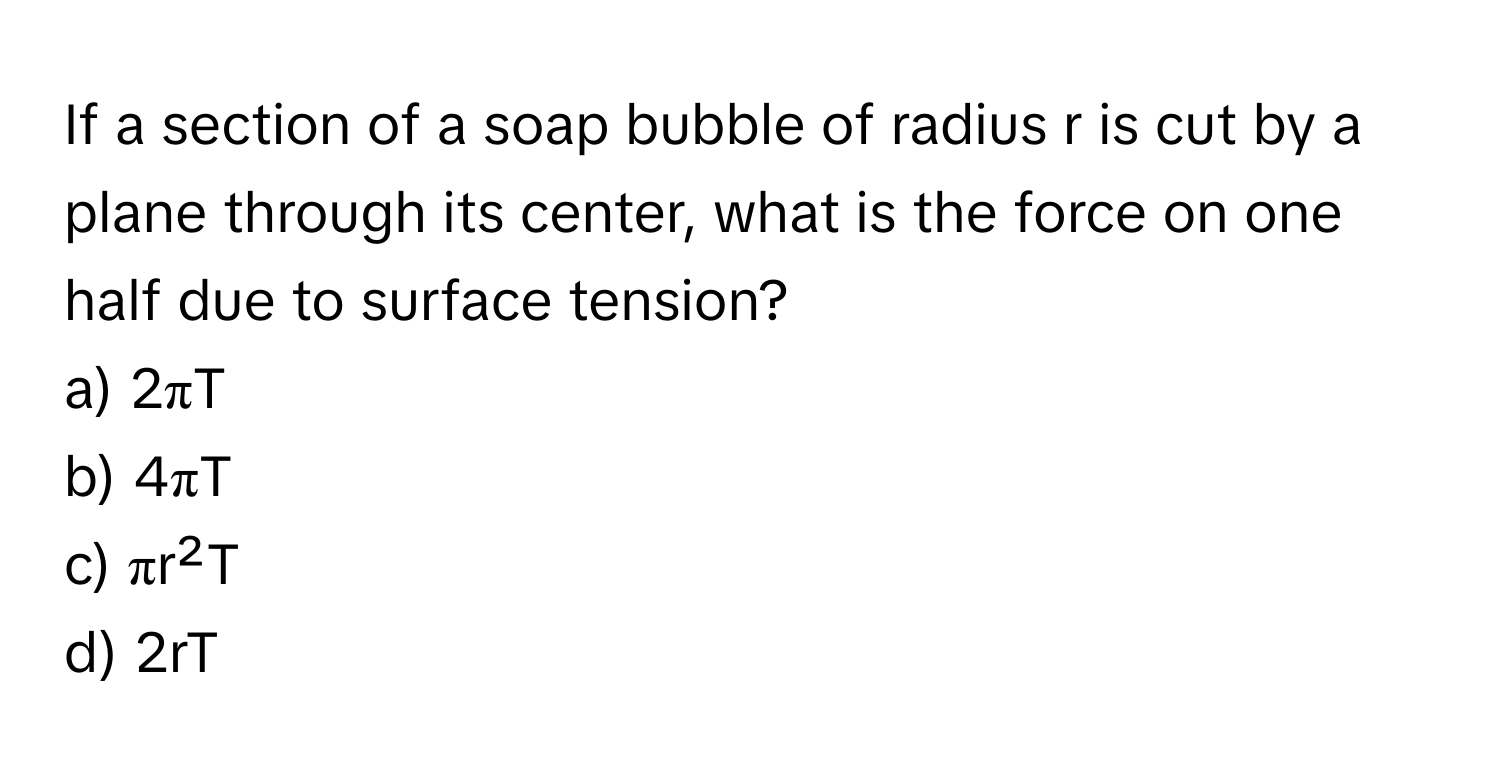 If a section of a soap bubble of radius r is cut by a plane through its center, what is the force on one half due to surface tension?

a) 2πT
b) 4πT
c) πr²T
d) 2rT