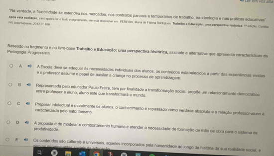 Ler em voz acta
'Na verdade, a flexibilidade se estendeu nos mercados, nos contratos parciais e temporários de trabalho, na ideologia e nas práticas educativas'.
Após esta avaliação, caso quera ior o toxlo integraimente, ere está dispenívei em: PEREIRA, Mana de Fáltma Rodogues. Trabalho e Educação: uma perspectiva histórica. 1° edição Cuntita
PR, IntorSaberes, 2012. P 160
Baseado no fragmento e no livro-base Traballho e Educação: uma perspectiva histórica, assinale a alternativa que apresenta características da
Pedagogía Progressista
A 9 A Escola deve se adequar às necessidades individuais dos alunos, os conteúdos estabelecidos a partir das experiências vividas
e o professor assume o papel de auxiliar a criança no processo de aprendizagem.
B @ Representada pelo educador Paulo Freire, tem por finalidade a transformação social, propõe um relacionamento democrático
entre professor e aluno, aluno este que transformará o mundo.
C Preparar intelectual e moralmente os alunos, o conhecimento é repassado como verdade absoluta e a relação professor-aluno é
caracterizada pelo autoritarismo.
D # A proposta é de modelar o comportamento humano e atender a necessidade de formação de mão de obra para o sistema de
produtividade.
E Os conteúdos são culturais e universais, aqueles incorporados pela humanidade ao longo da história da sua realidade social, e
Ca tor in e s tes