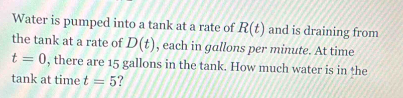 Water is pumped into a tank at a rate of R(t) and is draining from 
the tank at a rate of D(t) , each in gallons per minute. At time
t=0 , there are 15 gallons in the tank. How much water is in the 
tank at time t=5 ?