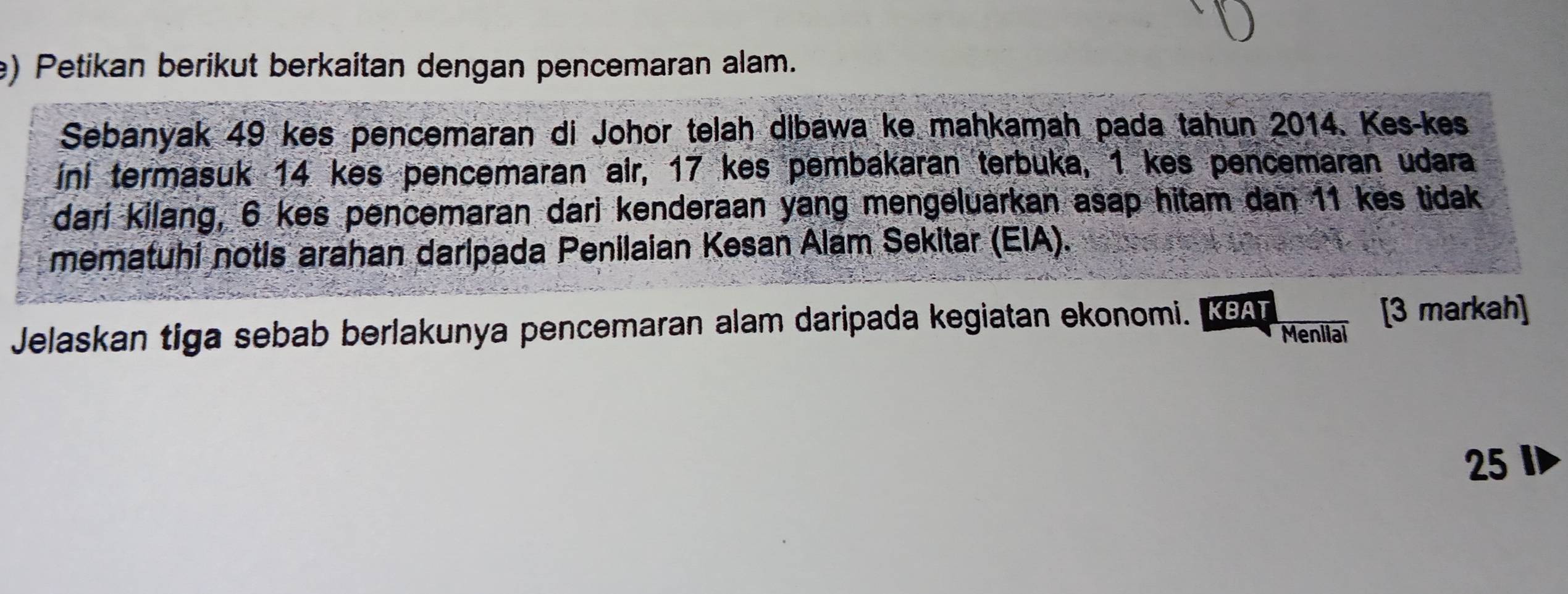 Petikan berikut berkaitan dengan pencemaran alam. 
Sebanyak 49 kes pencemaran di Johor telah dibawa ke mahkamah pada tahun 2014. Kes-kes 
iní termasuk 14 kes pencemaran air, 17 kes pembakaran terbuka, 1 kes pencemaran udara 
dari kilang, 6 kes pencemaran dari kenderaan yang mengeluarkan asap hitam dan 11 kes tidak 
mematuhi notis arahan daripada Penilaian Kesan Alam Sekitar (EIA). 
Jelaskan tiga sebab berlakunya pencemaran alam daripada kegiatan ekonomi. KA [3 markah] 
Meniial
25