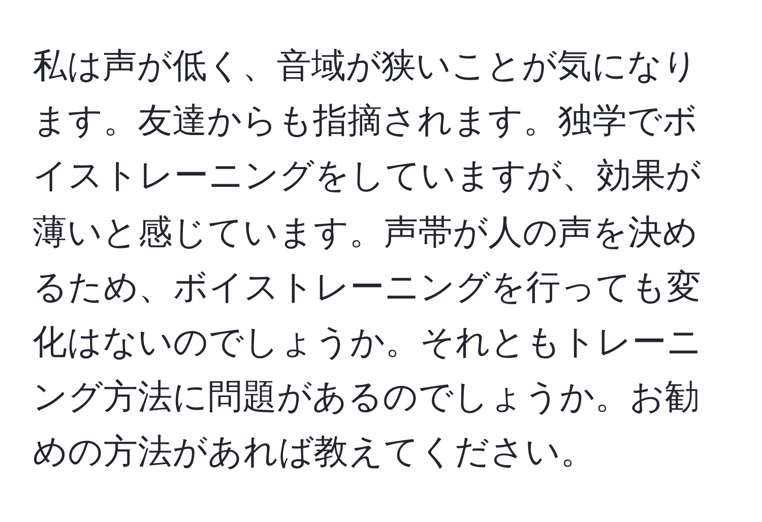 私は声が低く、音域が狭いことが気になります。友達からも指摘されます。独学でボイストレーニングをしていますが、効果が薄いと感じています。声帯が人の声を決めるため、ボイストレーニングを行っても変化はないのでしょうか。それともトレーニング方法に問題があるのでしょうか。お勧めの方法があれば教えてください。