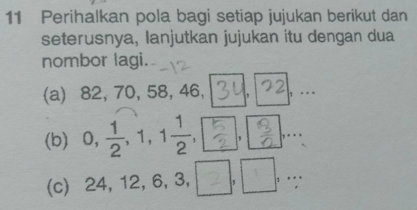 Perihalkan pola bagi setiap jujukan berikut dan 
seterusnya, lanjutkan jujukan itu dengan dua 
nombor lagi. 
22 
(a) 82, 70, 58, 46, 3u., 
B 
(b) , , 
, . 
| □ 
1 
(c) 2 4 . 12, 6, 3, . .