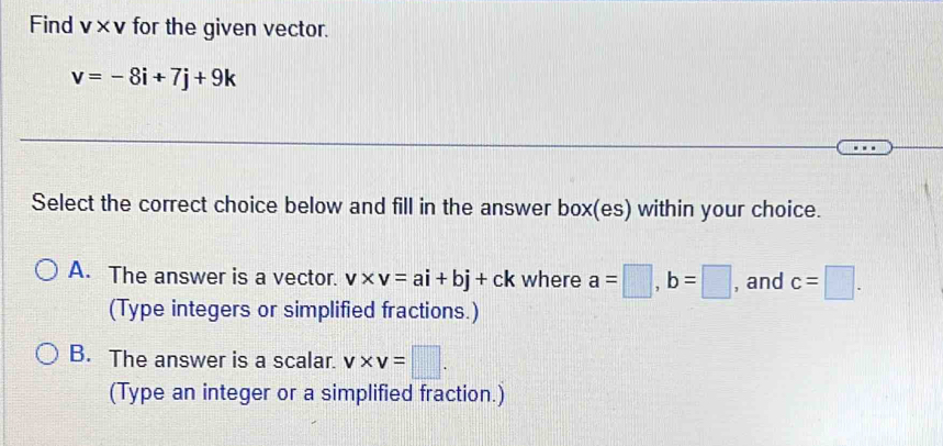 Find v* v for the given vector.
v=-8i+7j+9k
Select the correct choice below and fill in the answer box(es) within your choice.
A. The answer is a vector. v* v=ai+bj+ck where a=□ , b=□ , and c=□. 
(Type integers or simplified fractions.)
B. The answer is a scalar. v* v=□. 
(Type an integer or a simplified fraction.)