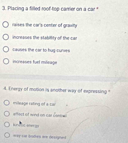 Placing a filled roof-top carrier on a car *
raises the car's center of gravity
increases the stability of the car
causes the car to hug curves
increases fuel mileage
4. Energy of motion is another way of expressing *
mileage rating of a car
affect of wind on car contrel
kinelic energy
way car bodies are designed