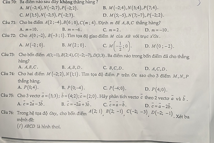 Cầu 70: Ba điểm nào sau đầy không thăng hàng?
A. M(-2;4),N(-2;7),P(-2;2). B. M(-2;4),N(5;4),P(7;4).
C. M(3;5),N(-2;5),P(-2;7). D. M(5;-5),N(7;-7),P(-2;2).
Câu 71: Cho ba điểm A(2;-4),B(6;0),C(m;4). Định m để A, B, C thẳng hàng?
A. m=10. B. m=-6. C. m=2. D. m=-10.
Câu 72: Cho A(0;-2),B(-3;1). Tìm tọa độ giao điểm M của AB với trục x'Ox.
A. M(-2;0). B. M(2;0). C. M(- 1/2 ;0). D. M(0;-2).
Câu 73: Cho bốn điểm A(1;-1),B(2;4),C(-2;-7),D(3;3). Ba điểm nào trong bốn điểm đã cho thẳng
hàng?
A. A,B,C . B. A, B,D . C. B,C, D . D.A,C,D .
Câu 74: Cho hai điểm M(-2;2),N(1;1). Tìm tọa độ điểm P trên Ox sao cho 3 điểm M,N, P
thẳng hàng.
A. P(0;4). B. P(0;-4). C. P(-4;0). D. P(4;0).
Câu 75: Cho 3 vecto vector a=(5;3);vector b=(4;2);vector c=(2;0). Hãy phân tích vectơ vector c theo 2 vecto overline a và vector b.
A. vector c=2vector a-3vector b. B. vector c=-2vector a+3vector b. C. vector c=vector a-vector b. D. vector c=vector a-2vector b.
Câu 76: Trong hệ tọa độ Oxy, cho bốn điểm A(2;1),B(2;-1),C(-2;-3),D(-2;-1). Xét ba
mệnh đề:
(I) ABCD là hình thoi.