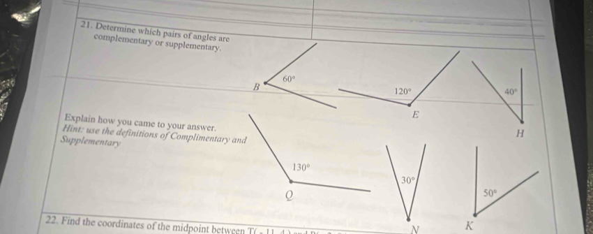 Determine which pairs of angles are
complementary or supplementary.
Explain how you came to your answer.
Hint: use the definitions of Complimentary and
Supplementary
30°
22. Find the coordinates of the midpoint between T(-11
N