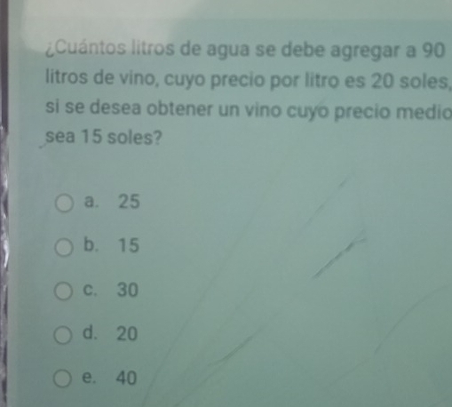 Cuántos litros de agua se debe agregar a 90
litros de vino, cuyo precio por litro es 20 soles,
si se desea obtener un vino cuyo precio medio
sea 15 soles?
a. 25
b. 15
c. 30
d. 20
e. 40