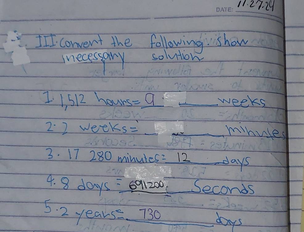 III convent the following show 
inecessary solution
1512 hours =_ 9 _ _ weeks
2. 2 wee ks= __ 
minuses 
3. 17 280 minutes =_ 12 days
4. 8 days =691200 Seconds
5. 2 years 30 _   1/5  days