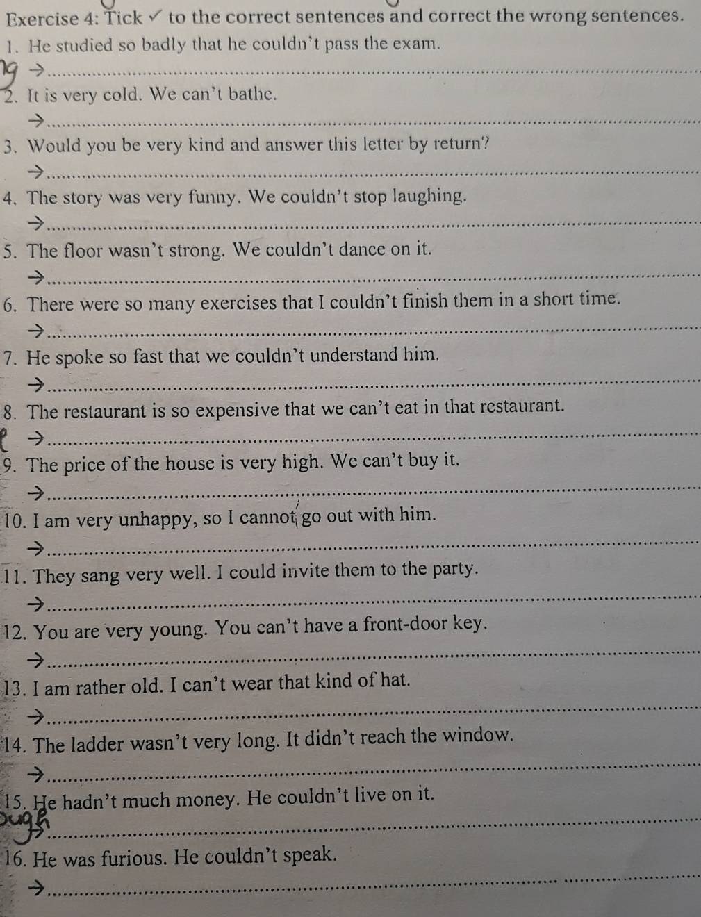 Tick ✓ to the correct sentences and correct the wrong sentences. 
1. He studied so badly that he couldn’t pass the exam. 
-7_ 
2. It is very cold. We can't bathe. 
_ 
3. Would you be very kind and answer this letter by return? 
_ 
4. The story was very funny. We couldn't stop laughing. 
→ 
_ 
5. The floor wasn’t strong. We couldn’t dance on it. 
_ 
6. There were so many exercises that I couldn’t finish them in a short time. 
_ 
7. He spoke so fast that we couldn’t understand him. 
_ 
8. The restaurant is so expensive that we can’t eat in that restaurant. 
- 
_ 
9. The price of the house is very high. We can’t buy it. 
_ 
10. I am very unhappy, so I cannot go out with him. 
_ 
_ 
11. They sang very well. I could invite them to the party. 
_ 
12. You are very young. You can’t have a front-door key. 
_ 
13. I am rather old. I can’t wear that kind of hat. 
_ 
$14. The ladder wasn’t very long. It didn’t reach the window. 
_ 
15. He hadn’t much money. He couldn’t live on it. 
_ 
16. He was furious. He couldn’t speak.