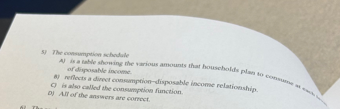 The consumption schedule
of disposable income.
A) is a table showing the various amounts that households plan to consume at each leve
8) reflects a direct consumption—disposable income relationship.
C) is also called the consumption function.
D) All of the answers are correct.
61