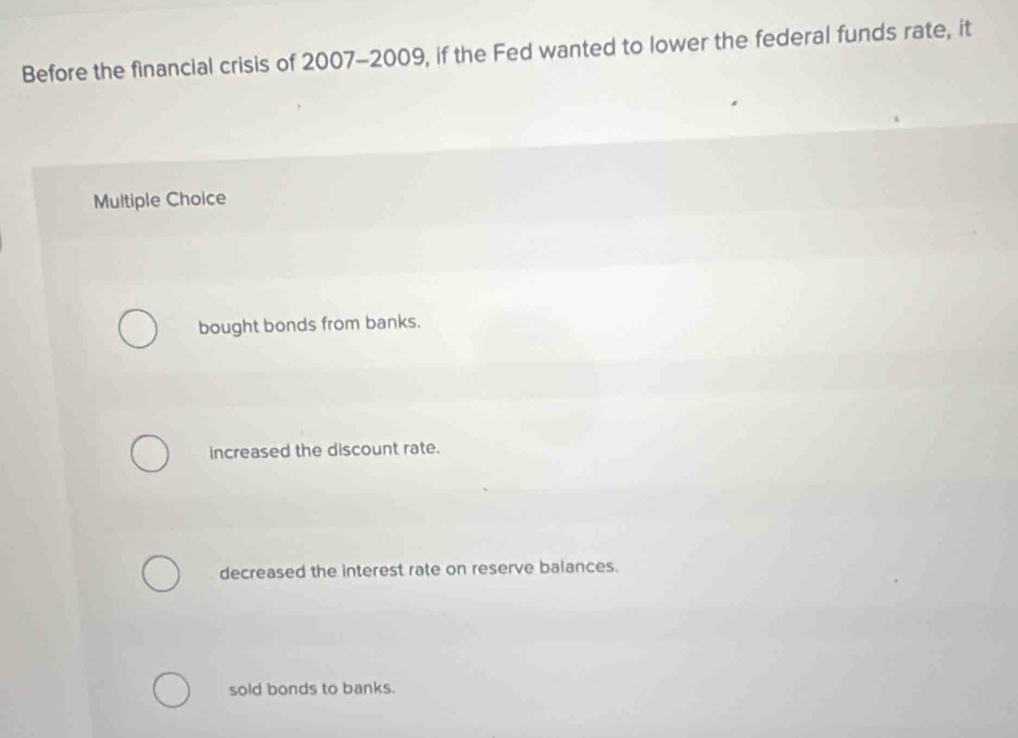 Before the financial crisis of 2007-2009, if the Fed wanted to lower the federal funds rate, it
Multiple Choice
bought bonds from banks.
increased the discount rate.
decreased the interest rate on reserve balances.
sold bonds to banks.