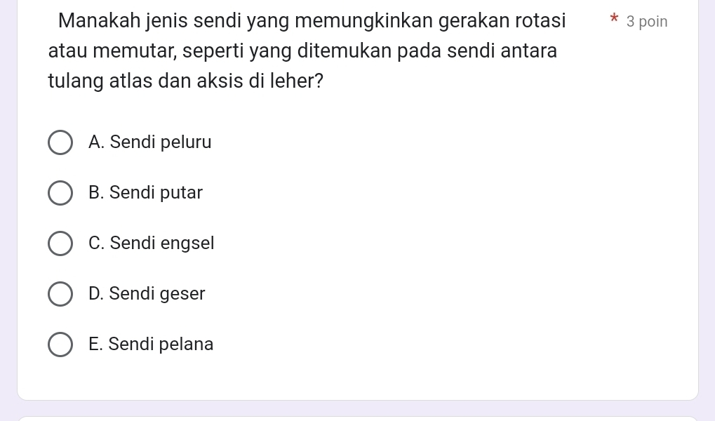 Manakah jenis sendi yang memungkinkan gerakan rotasi 3 poin
atau memutar, seperti yang ditemukan pada sendi antara
tulang atlas dan aksis di leher?
A. Sendi peluru
B. Sendi putar
C. Sendi engsel
D. Sendi geser
E. Sendi pelana