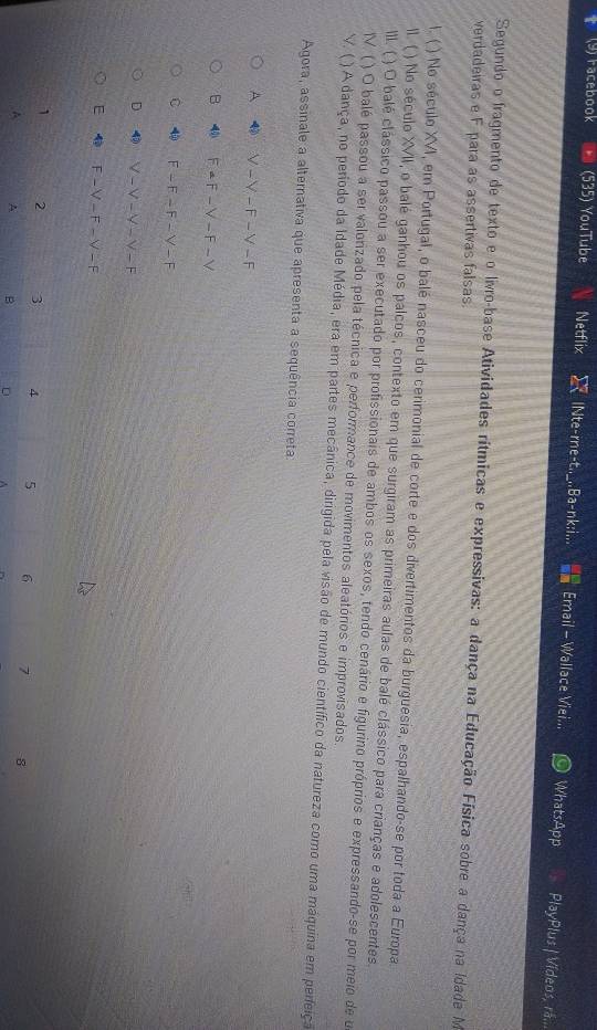 (9) racebook (535) YouTube Netflix lNte-rne-t.._..Ba-nk;i... Email - Wallace Viei... WhatsApp PlayPlus | Vídeos, rã...
Segundo o fragmento de texto e o livro-base Atividades rítmicas e expressivas: a dança na Educação Física sobre a dança na Idade M
verdadeiras e F para as assertivas falsas.
I. ( ) No século XVI, em Portugal, o balé nasceu do cerimonial de corte e dos divertimentos da burguesia, espalhando-se por toda a Europa.
n. ( ) No século XVII, o balé ganhou os palcos, contexto em que surgiram as primeiras aulas de balé clássico para crianças e adolescentes.
III. ( ) O balé clássico passou a ser executado por profissionais de ambos os sexos, tendo cenário e figurino próprios e expressando-se por meio de o
V. ( ) O balé passou a ser valorizado pela técnica e performance de movimentos aleatórios e improvisados
V. ( )A dança, no período da Idade Média, era em partes mecânica, dirigida pela visão de mundo científico da natureza como uma máquina em perfeiça
Agora, assinale a alternativa que apresenta a sequência correta
A 4 N-Y-F-Y-F
B -4 F-=F-V-F-V
C 4 F-F-F-V-F
D 1 V-V-Y-V-F
E 4 F-V-F-V-F
1 2 3 4 5 6 7 8
A A B D ^