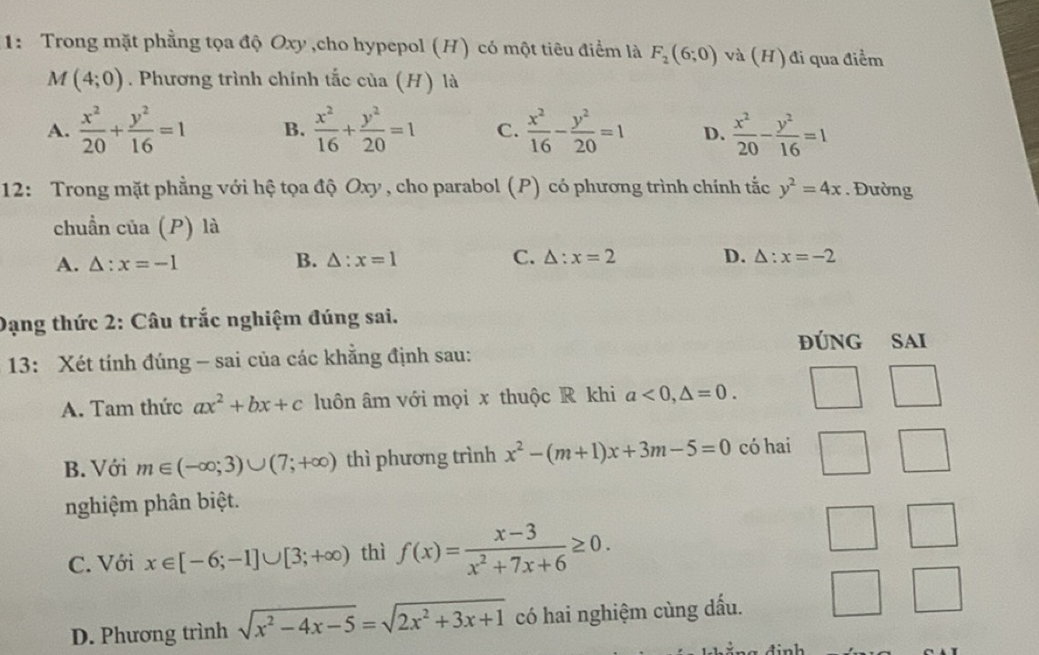 1: Trong mặt phẳng tọa độ Oxy ,cho hypepol (H) có một tiêu điểm là F_2(6;0) và (H) đi qua điểm
M(4;0). Phương trình chính tắc của (H) là
A.  x^2/20 + y^2/16 =1 B.  x^2/16 + y^2/20 =1 C.  x^2/16 - y^2/20 =1 D.  x^2/20 - y^2/16 =1
12: Trong mặt phẳng với hệ tọa độ Oxy , cho parabol (P) có phương trình chính tắc y^2=4x.  Đường
chuẩn của (P) là
A. △ :x=-1
B. △ :x=1 C. △ :x=2 D. △ :x=-2
Dạng thức 2: Câu trắc nghiệm đúng sai.
đÚNG SAI
13: Xét tính đúng - sai của các khăng định sau:
A. Tam thức ax^2+bx+c luôn âm với mọi x thuộc R khi a<0,△ =0.
B. Với m∈ (-∈fty ,3)∪ (7;+∈fty ) thì phương trình x^2-(m+1)x+3m-5=0 có hai
nghiệm phân biệt.
C. Với x∈ [-6;-1]∪ [3;+∈fty ) thì f(x)= (x-3)/x^2+7x+6 ≥ 0.
D. Phương trình sqrt(x^2-4x-5)=sqrt(2x^2+3x+1) có hai nghiệm cùng dấu.