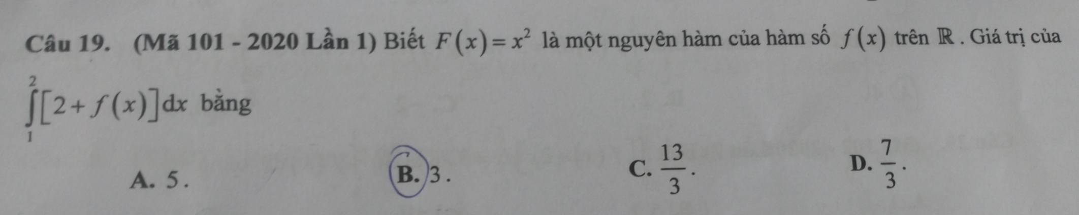 (Mã 101 - 2020 Lần 1) Biết F(x)=x^2 là một nguyên hàm của hàm số f(x)trhat en R . Giá trị của
∈tlimits _1^(2[2+f(x)]dx bằng
D.
A. 5.
B. 3.
C. frac 13)3.  7/3 .