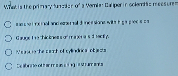 What is the primary function of a Vernier Caliper in scientific measurem
easure internal and external dimensions with high precision
Gauge the thickness of materials directly.
Measure the depth of cylindrical objects.
Calibrate other measuring instruments.