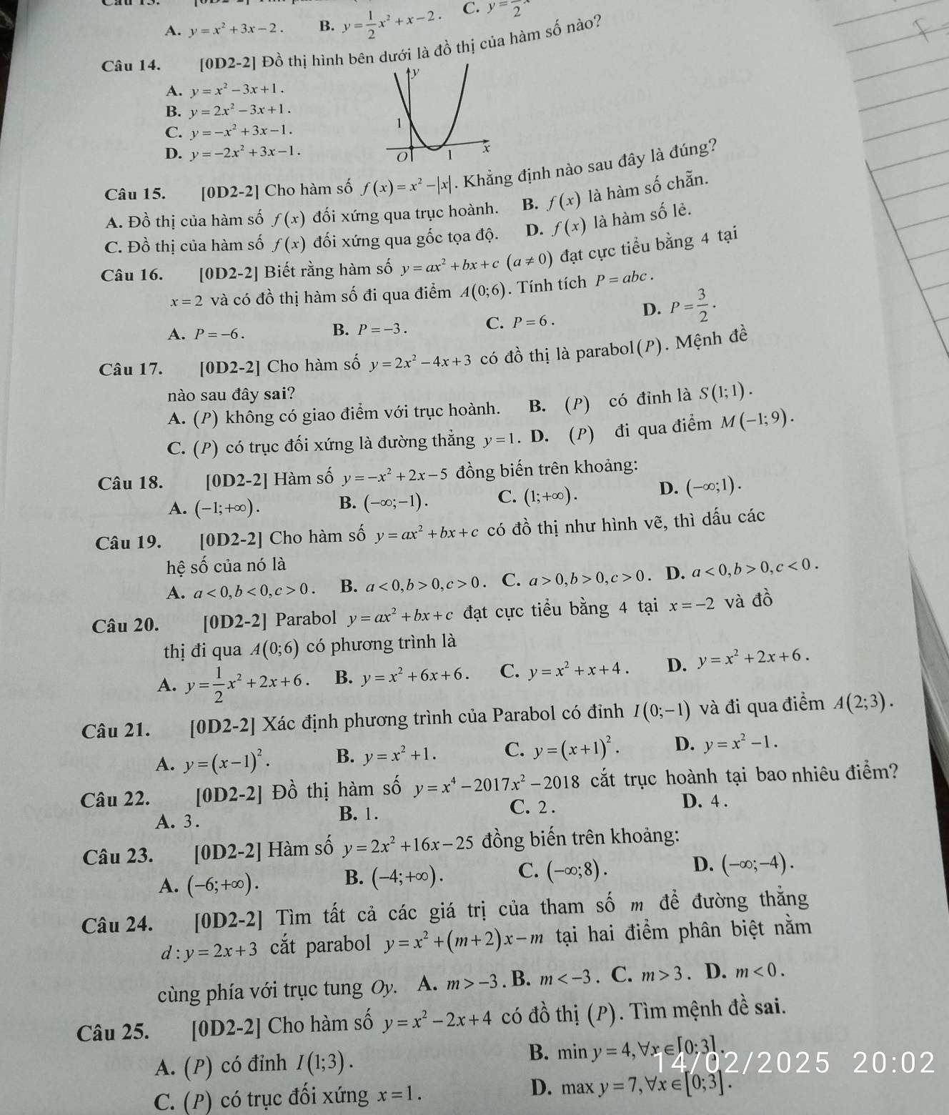 A. y=x^2+3x-2. B. y= 1/2 x^2+x-2. C. y=frac 2x
Câu 14. [0D2-2] Đồ thị hình bên dưới là đồ thị của hàm số nào?
A. y=x^2-3x+1.
B. y=2x^2-3x+1.
C. y=-x^2+3x-1.
D. y=-2x^2+3x-1.
Câu 15. [0D2-2] Cho hàm số f(x)=x^2-|x|. Khẳng định nào sau đây là đúng?
A. Đồ thị của hàm số f(x) đối xứng qua trục hoành. B. f(x) là hàm số chẵn.
C. Đồ thị của hàm số f(x) đối xứng qua gốc tọa độ. D. f(x) là hàm số lẻ.
Câu 16. [0D2-2] Biết rằng hàm số y=ax^2+bx+c(a!= 0) đạt cực tiểu bằng 4 tại
x=2 và có đồ thị hàm số đi qua điểm A(0;6). Tính tích P=abc.
D. P= 3/2 .
C. P=6.
A. P=-6.
B. P=-3.
Câu 17. [0D2-2] Cho hàm số y=2x^2-4x+3 có đồ thị là parabol(P). Mệnh đề
nào sau đây sai?
A. (P) không có giao điểm với trục hoành. B. (P) có đỉnh là S(1;1).
C. (P) có trục đối xứng là đường thẳng y=1. D. (P) đi qua điểm M(-1;9).
Câu 18. [0D2-2] Hàm số y=-x^2+2x-5 đồng biến trên khoảng:
A. (-1;+∈fty ).
B. (-∈fty ;-1). C. (1;+∈fty ).
D. (-∈fty ;1).
Câu 19. [0D2-2] Cho hàm số y=ax^2+bx+c có đồ thị như hình vẽ, thì dấu các
hệ số của nó là
A. a<0,b<0,c>0. B. a<0,b>0,c>0. C. a>0,b>0,c>0. D. a<0,b>0,c<0.
Câu 20. [0D2-2] ] Parabol y=ax^2+bx+c đạt cực tiểu bằng 4 tại x=-2 và dhat O
thị đi qua A(0;6) có phương trình là
A. y= 1/2 x^2+2x+6. B. y=x^2+6x+6. C. y=x^2+x+4. D. y=x^2+2x+6.
Câu 21. [0D2-2] Xác định phương trình của Parabol có đinh I(0;-1) và đi qua điểm A(2;3).
A. y=(x-1)^2· B. y=x^2+1. C. y=(x+1)^2. D. y=x^2-1.
Câu 22. [0D2-2] Đồ thị hàm số y=x^4-2017x^2-2018 cắt trục hoành tại bao nhiêu điểm?
A. 3 .
B. 1. C. 2 .
D. 4 .
Câu 23. [0D2-2] Hàm số y=2x^2+16x-25 đồng biến trên khoảng:
D.
A. (-6;+∈fty ).
B. (-4;+∈fty ). C. (-∈fty ;8). (-∈fty ;-4).
Câu 24. [0D2-2] Tìm tất cả các giá trị của tham số m để đường thẳng
d:y=2x+3 cắt parabol y=x^2+(m+2)x-m tại hai điểm phân biệt nằm
cùng phía với trục tung Oy. A. m>-3. B. m . C. m>3. D. m<0.
Câu 25. [0D2-2] Cho hàm số y=x^2-2x+4 có đồ thị (P). Tìm mệnh đề sai.
B.
A. (P) có đỉnh I(1;3). miny=4,forall x∈ [0;3] 02/2025 20:02
D.
C. (P) có trục đối xứng x=1. maxy=7,forall x∈ [0;3].