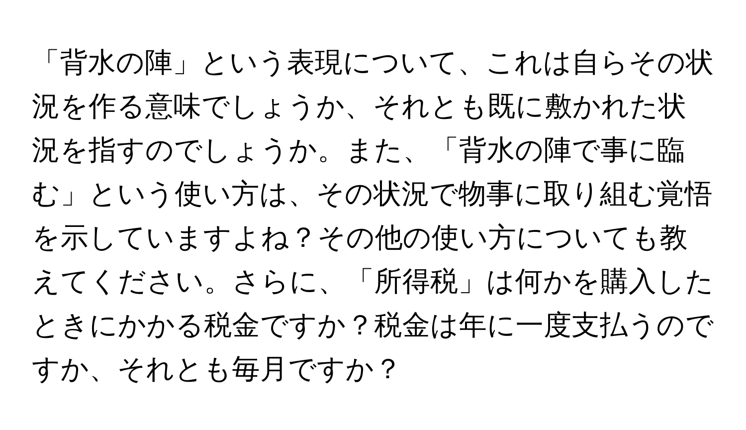 「背水の陣」という表現について、これは自らその状況を作る意味でしょうか、それとも既に敷かれた状況を指すのでしょうか。また、「背水の陣で事に臨む」という使い方は、その状況で物事に取り組む覚悟を示していますよね？その他の使い方についても教えてください。さらに、「所得税」は何かを購入したときにかかる税金ですか？税金は年に一度支払うのですか、それとも毎月ですか？