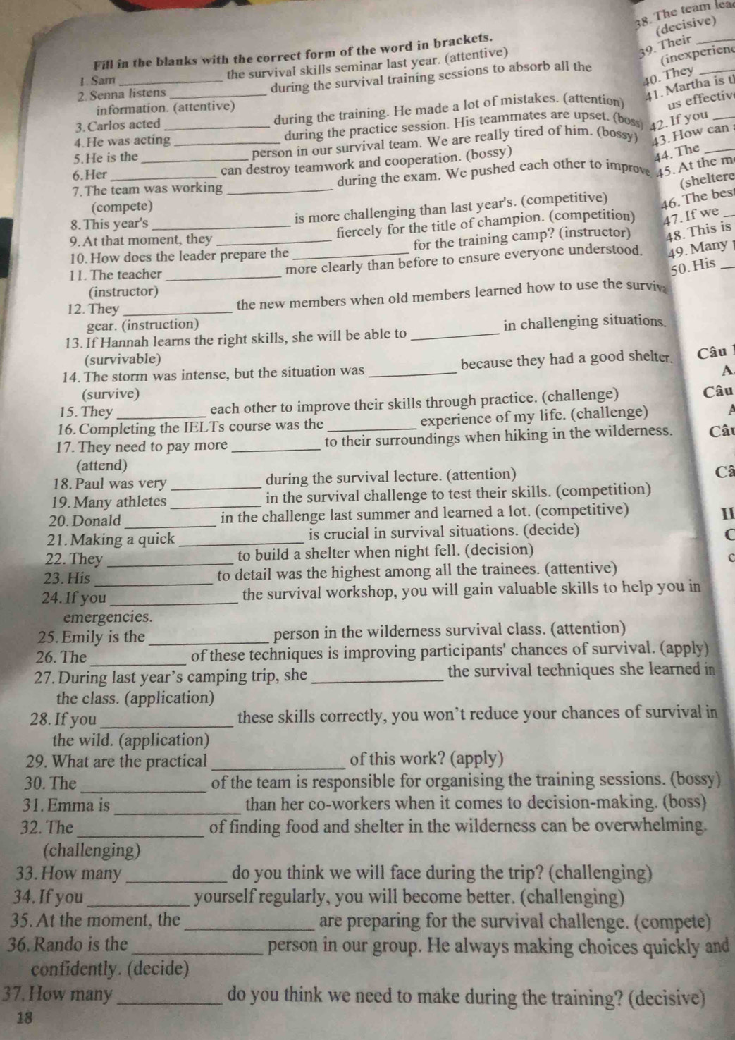 The team lea
(decisive)
Fill in the blanks with the correct form of the word in brackets.
the survival skills seminar last year. (attentive)
39. Their_
(inexperiend
1. Sam_
40. They
during the survival training sessions to absorb all the
_
2. Senna listens
41. Martha is t
information. (attentive)
3. Carlos acted _during the training. He made a lot of mistakes. (attention) us effective
4.He was acting during the practice session. His teammates are upset. (boss) 42. If you_
5.He is the __person in our survival team. We are really tired of him. (bossy) 43. How can 
44. The
6.Her
can destroy teamwork and cooperation. (bossy)
7.The team was working _during the exam. We pushed each other to improve 45. At the m
46. The bes
is more challenging than last year's. (competitive) (sheltere_
(compete)
8. This year's_
9. At that moment, they_
fiercely for the title of champion. (competition) 47. If we
10. How does the leader prepare the _for the training camp? (instructor) 48. This is
11. The teacher_
more clearly than before to ensure everyone understood. 49. Many 
50. His
(instructor)
12. They_
the new members when old members learned how to use the surviv
gear. (instruction)
13. If Hannah learns the right skills, she will be able to _in challenging situations.
(survivable)
14. The storm was intense, but the situation was _because they had a good shelter. Câu
A
(survive)
15. They each other to improve their skills through practice. (challenge) Câu
16.Completing the IELTs course was the experience of my life. (challenge)
17. They need to pay more _to their surroundings when hiking in the wilderness. Câu
(attend)
18. Paul was very during the survival lecture. (attention)
Câ
19. Many athletes _in the survival challenge to test their skills. (competition)
20. Donald __in the challenge last summer and learned a lot. (competitive) I
21. Making a quick_ is crucial in survival situations. (decide) C
22. They _to build a shelter when night fell. (decision)
c
23. His to detail was the highest among all the trainees. (attentive)
24. If you_ the survival workshop, you will gain valuable skills to help you in
emergencies.
25. Emily is the _person in the wilderness survival class. (attention)
26. The_ of these techniques is improving participants' chances of survival. (apply)
27. During last year’s camping trip, she _the survival techniques she learned in
the class. (application)
28. If you _these skills correctly, you won’t reduce your chances of survival in
the wild. (application)
29. What are the practical _of this work? (apply)
30. The _of the team is responsible for organising the training sessions. (bossy)
_
31. Emma is than her co-workers when it comes to decision-making. (boss)
32. The_ of finding food and shelter in the wilderness can be overwhelming.
(challenging)
33. How many _do you think we will face during the trip? (challenging)
34. If you _yourself regularly, you will become better. (challenging)
35. At the moment, the _are preparing for the survival challenge. (compete)
36. Rando is the _person in our group. He always making choices quickly and
confidently. (decide)
37. How many _do you think we need to make during the training? (decisive)
18